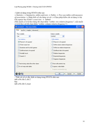 L p Ph   ng pháp NCKH – Ch   ng trình CUD UPNT03


- L nh s d ng trong STATA nh sau:
+ Statistics -> Summaries, tables and tests -> Tables -> Two way tables with measures
of association -> Nh p bi n s cho hàng và c t -> Ch n phép ki m c n s d ng (ví d
Chi-square hay Fisher’s exact test -> Submit
(N u mu n có t l theo hàng thì ch n thêm “within- row relative frequency”, n u mu n
có t l theo c t thì ch n thêm “within- column relative frequency”)




- Tính v i s có s n, l nh s d ng trong STATA nh sau:
tabi a bc de f, chi 2
hay
tabi a bc de f, exact




                                                                                    10
 