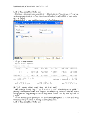 L p Ph   ng pháp NCKH – Ch   ng trình CUD UPNT03


L nh s d ng trong STATA nh sau:
+ Statistics -> Summaries, tables and tests -> Classical tests of hypotheses -> Two group
variance comparison test -> Ch n bi n s c n ki m nh (weigh) và bi n s phân nhóm
(sex) -> Submit
(Gi s gi nh v phân ph i bình th ng c a bi n s ã                c th a)




    t qu có      c nh sau:
. sdtest weight, by(sex)
Variance ratio test
------------------------------------------------------------------------------
   Group |     Obs        Mean    Std. Err.   Std. Dev.   [95% Conf. Interval]
---------+--------------------------------------------------------------------
       1 |      57    69.82456    1.100274    8.306888    67.62045     72.02868
       2 |      35    54.57143    .9977165     5.90257    52.54382     56.59903
---------+--------------------------------------------------------------------
combined |      92    64.02174    1.098035    10.53198    61.84063     66.20285
------------------------------------------------------------------------------
    ratio = sd(1) / sd(2)                                          f =   1.9806
Ho: ratio = 1                                    degrees of freedom =    56, 34
    Ha: ratio < 1                   Ha: ratio != 1                   Ha: ratio > 1
  Pr(F < f) = 0.9825             2*Pr(F > f) = 0.0351             Pr(F > f) = 0.0175

H0: T& s 2 ph ng sai (sd1 và sd2) b ng 1, t!c là sd1 = sd2
T k t qu này, ta th y r ng: Vì giá tr p = 0.0351 <0.05, nên chúng ta lo i b H0 (2
ph ng sai b ng nhau) và k t lu n r ng d a trên s li u này, chúng ta có th k t lu n
m!c ý ngh a 5% r ng ph ng sai c a cân n%ng nam và n" khác bi t nhau m t cách có
ý ngh a.
- Sau khi ã xác nh là ph ng sai c a 2 m u không b ng nhau, ta so sánh 2 s trung
bình c a 2 m u (v i i u ki n ph ng sai không b ng nhau)
L nh s d ng trong STATA nh sau:




                                                                                        5
 