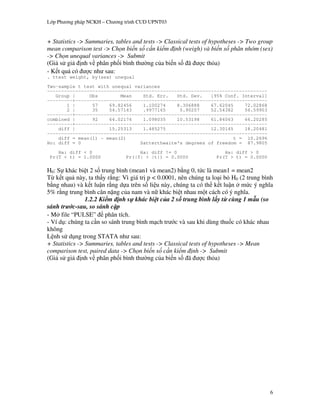 L p Ph   ng pháp NCKH – Ch   ng trình CUD UPNT03


+ Statistics -> Summaries, tables and tests -> Classical tests of hypotheses -> Two group
mean comparison test -> Ch n bi n s c n ki m nh (weigh) và bi n s phân nhóm (sex)
-> Ch n unequal variances -> Submit
(Gi s gi nh v phân ph i bình th ng c a bi n s ã                c th a)
    t qu có      c nh sau:
. ttest weight, by(sex) unequal
Two-sample t test with unequal variances
------------------------------------------------------------------------------
   Group |     Obs        Mean    Std. Err.   Std. Dev.   [95% Conf. Interval]
---------+--------------------------------------------------------------------
       1 |      57    69.82456    1.100274    8.306888    67.62045     72.02868
       2 |      35    54.57143    .9977165     5.90257    52.54382     56.59903
---------+--------------------------------------------------------------------
combined |      92    64.02174    1.098035    10.53198    61.84063     66.20285
---------+--------------------------------------------------------------------
    diff |            15.25313    1.485275                12.30145     18.20481
------------------------------------------------------------------------------
    diff = mean(1) - mean(2)                                       t = 10.2696
Ho: diff = 0                     Satterthwaite's degrees of freedom = 87.9805
    Ha: diff < 0                     Ha: diff != 0                   Ha: diff > 0
 Pr(T < t) = 1.0000             Pr(|T| > |t|) = 0.0000            Pr(T > t) = 0.0000

H0: S khác bi t 2 s trung bình (mean1 và mean2) b ng 0, t!c là mean1 = mean2
T k t qu này, ta th y r ng: Vì giá tr p < 0.0001, nên chúng ta lo i b H0 (2 trung bình
b ng nhau) và k t lu n r ng d a trên s li u này, chúng ta có th k t lu n m!c ý ngh a
5% r ng trung bình cân n%ng c a nam và n" khác bi t nhau m t cách có ý ngh a.
                1.2.2 Ki m nh s khác bi t c a 2 s trung bình l y t cùng 1 m u (so
sánh tr c-sau, so sánh c p
  M file “PULSE” phân tích.
- Ví d : chúng ta c n so sánh trung bình m ch tr c và sau khi dùng thu c có khác nhau
không
L nh s d ng trong STATA nh sau:
+ Statistics -> Summaries, tables and tests -> Classical tests of hypotheses -> Mean
comparison test, paired data -> Ch n bi n s c n ki m nh -> Submit
(Gi s gi nh v phân ph i bình th ng c a bi n s ã                c th a)




                                                                                        6
 