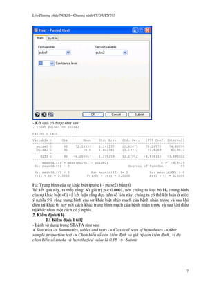 L p Ph   ng pháp NCKH – Ch   ng trình CUD UPNT03




    t qu có      c nh sau:
. ttest pulse1 == pulse2
Paired t test
------------------------------------------------------------------------------
Variable |     Obs        Mean    Std. Err.   Std. Dev.   [95% Conf. Interval]
---------+--------------------------------------------------------------------
  pulse1 |      90    72.53333    1.141237    10.82673    70.26572     74.80095
  pulse2 |      90        78.8    1.601981    15.19772     75.6169      81.9831
---------+--------------------------------------------------------------------
    diff |      90   -6.266667    1.294259    12.27842   -8.838332    -3.695002
------------------------------------------------------------------------------
     mean(diff) = mean(pulse1 - pulse2)                            t = -4.8419
 Ho: mean(diff) = 0                              degrees of freedom =        89
 Ha: mean(diff) < 0               Ha: mean(diff) != 0          Ha: mean(diff) > 0
 Pr(T < t) = 0.0000             Pr(|T| > |t|) = 0.0000         Pr(T > t) = 1.0000

H0: Trung bình c a s khác bi t (pulse1 - pulse2) b ng 0
T k t qu này, ta th y r ng: Vì giá tr p < 0.0001, nên chúng ta lo i b H0 (trung bình
c a s khác bi t =0) và k t lu n r ng d a trên s li u này, chúng ta có th k t lu n m!c
ý ngh a 5% r ng trung bình c a s khác bi t nh p m ch c a b nh nhân tr c và sau khi
  i u tr khác 0, hay nói cách khác trung bình m ch c a b nh nhân tr c và sau khi i u
tr khác nhau m t cách có ý ngh a.
2. Ki m nh t l
         2.1 Ki m nh 1 t l
- L nh s d ng trong STATA nh sau:
+ Statistics -> Summaries, tables and tests -> Classical tests of hypotheses -> One
sample proportion test -> Ch n bi n s c n ki m nh và giá tr c n ki m nh, ví d
ch n bi n s smoke và hypothezied value là 0.15 -> Submit




                                                                                    7
 