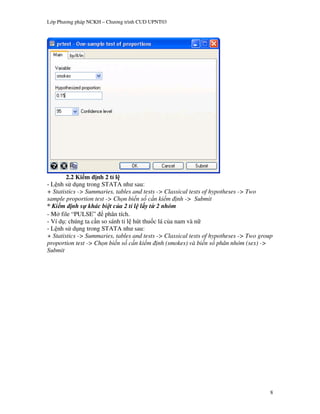 L p Ph   ng pháp NCKH – Ch   ng trình CUD UPNT03




        2.2 Ki m nh 2 t l
- L nh s d ng trong STATA nh sau:
+ Statistics -> Summaries, tables and tests -> Classical tests of hypotheses -> Two
sample proportion test -> Ch n bi n s c n ki m nh -> Submit
* Ki m nh s khác bi t c a 2 t l l y t 2 nhóm
  M file “PULSE” phân tích.
- Ví d : chúng ta c n so sánh t& l hút thu c lá c a nam và n"
- L nh s d ng trong STATA nh sau:
+ Statistics -> Summaries, tables and tests -> Classical tests of hypotheses -> Two group
proportion test -> Ch n bi n s c n ki m nh (smokes) và bi n s phân nhóm (sex) ->
Submit




                                                                                        8
 