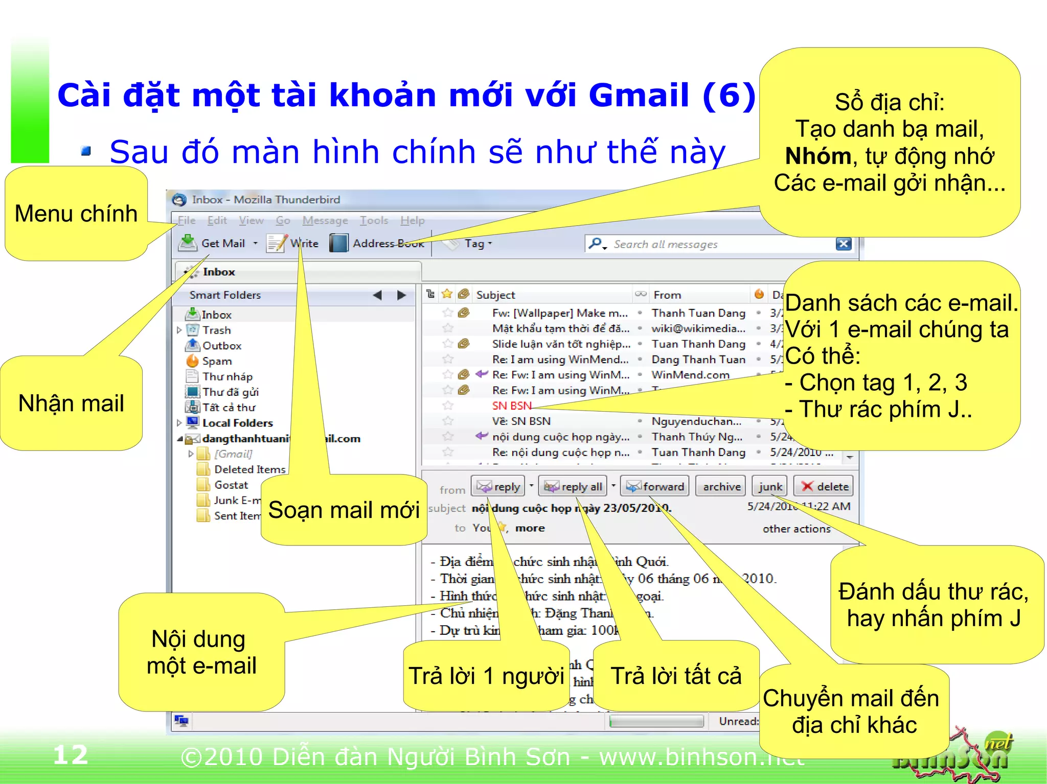 Cài đặt một tài khoản mới với Gmail (6)                                   Sổ địa chỉ:
                                                                          Tạo danh bạ mail,
       Sau đó màn hình chính sẽ như thế này                              Nhóm, tự động nhớ
                                                                        Các e-mail gởi nhận...
Menu chính


                                                                         Danh sách các e-mail.
                                                                         Với 1 e-mail chúng ta
                                                                         Có thể:
                                                                         - Chọn tag 1, 2, 3
Nhận mail                                                                - Thư rác phím J..



                          Soạn mail mới


                                                                              Đánh dấu thư rác,
                                                                              hay nhấn phím J
             Nội dung
             một e-mail              Trả lời 1 người   Trả lời tất cả
                                                            Chuyển mail đến
                                                              địa chỉ khác
  12            ©2010 Diễn đàn Người Bình Sơn - www.binhson.net
 