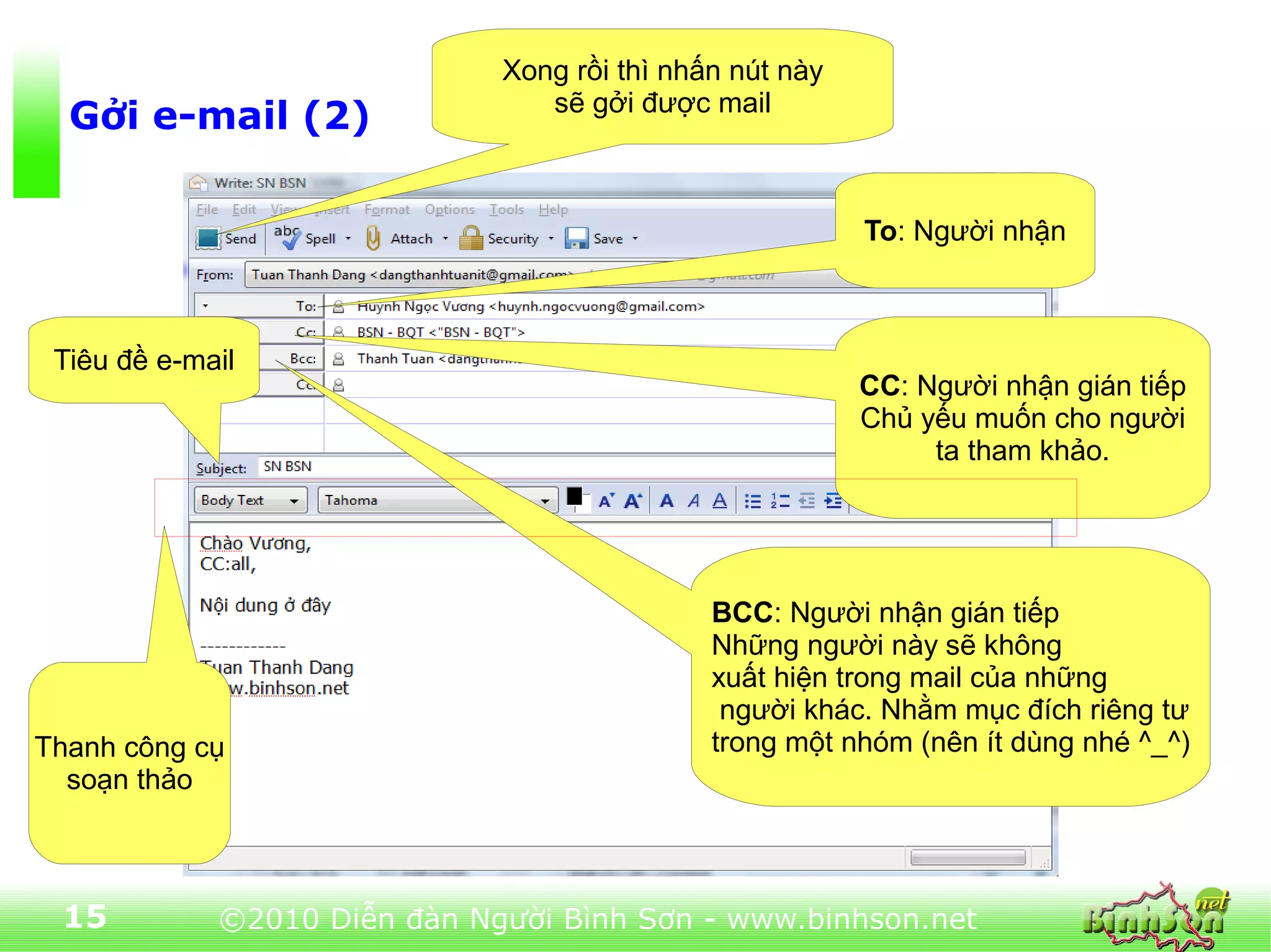 Xong rồi thì nhấn nút này
                                 sẽ gởi được mail
  Gởi e-mail (2)

                                                          To: Người nhận



 Tiêu đề e-mail
                                                          CC: Người nhận gián tiếp
                                                          Chủ yếu muốn cho người
                                                               ta tham khảo.




                                              BCC: Người nhận gián tiếp
                                              Những người này sẽ không
                                              xuất hiện trong mail của những
                                               người khác. Nhằm mục đích riêng tư
Thanh công cụ                                 trong một nhóm (nên ít dùng nhé ^_^)
  soạn thảo



 15          ©2010 Diễn đàn Người Bình Sơn - www.binhson.net
 