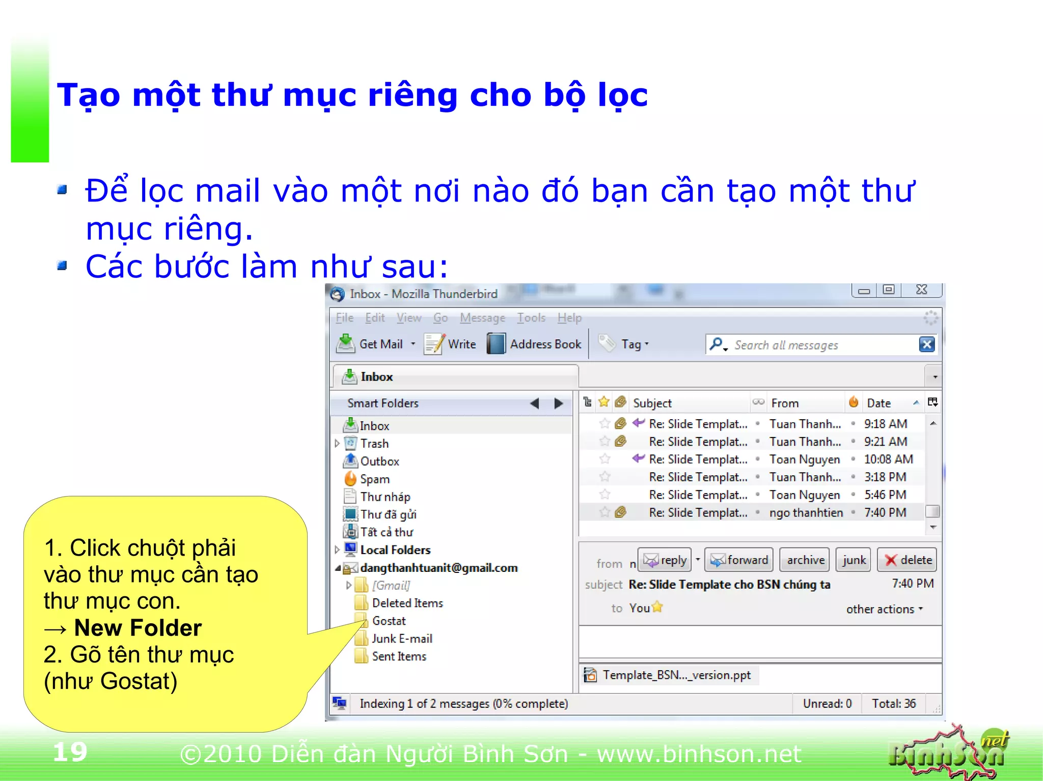 Tạo một thư mục riêng cho bộ lọc


   Để lọc mail vào một nơi nào đó bạn cần tạo một thư
   mục riêng.
   Các bước làm như sau:




1. Click chuột phải
vào thư mục cần tạo
thư mục con.
→ New Folder
2. Gõ tên thư mục
(như Gostat)


19         ©2010 Diễn đàn Người Bình Sơn - www.binhson.net
 