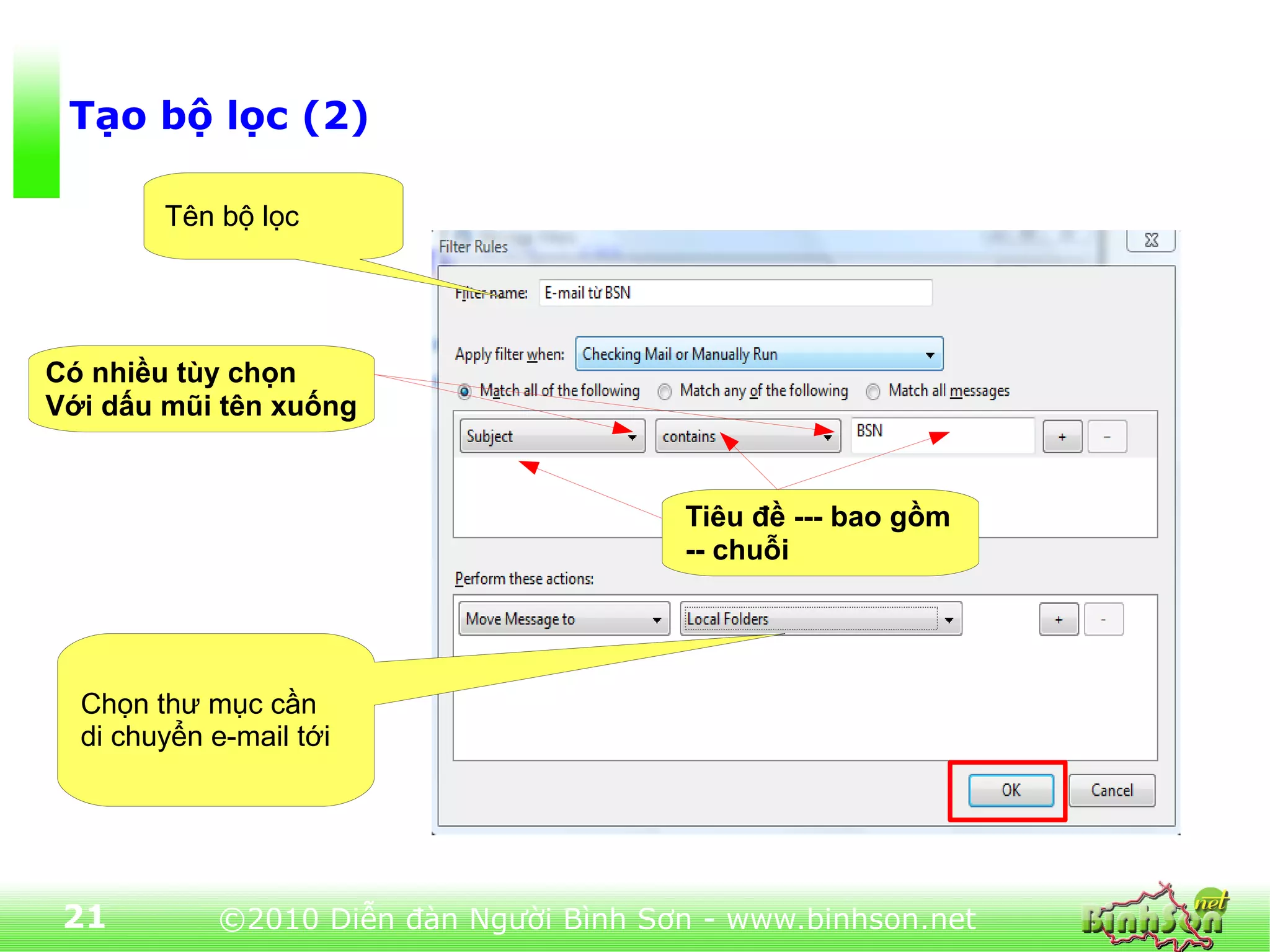 Tạo bộ lọc (2)

        Tên bộ lọc




Có nhiều tùy chọn
Với dấu mũi tên xuống


                                        Tiêu đề --- bao gồm
                                        -- chuỗi




  Chọn thư mục cần
  di chuyển e-mail tới




 21         ©2010 Diễn đàn Người Bình Sơn - www.binhson.net
 
