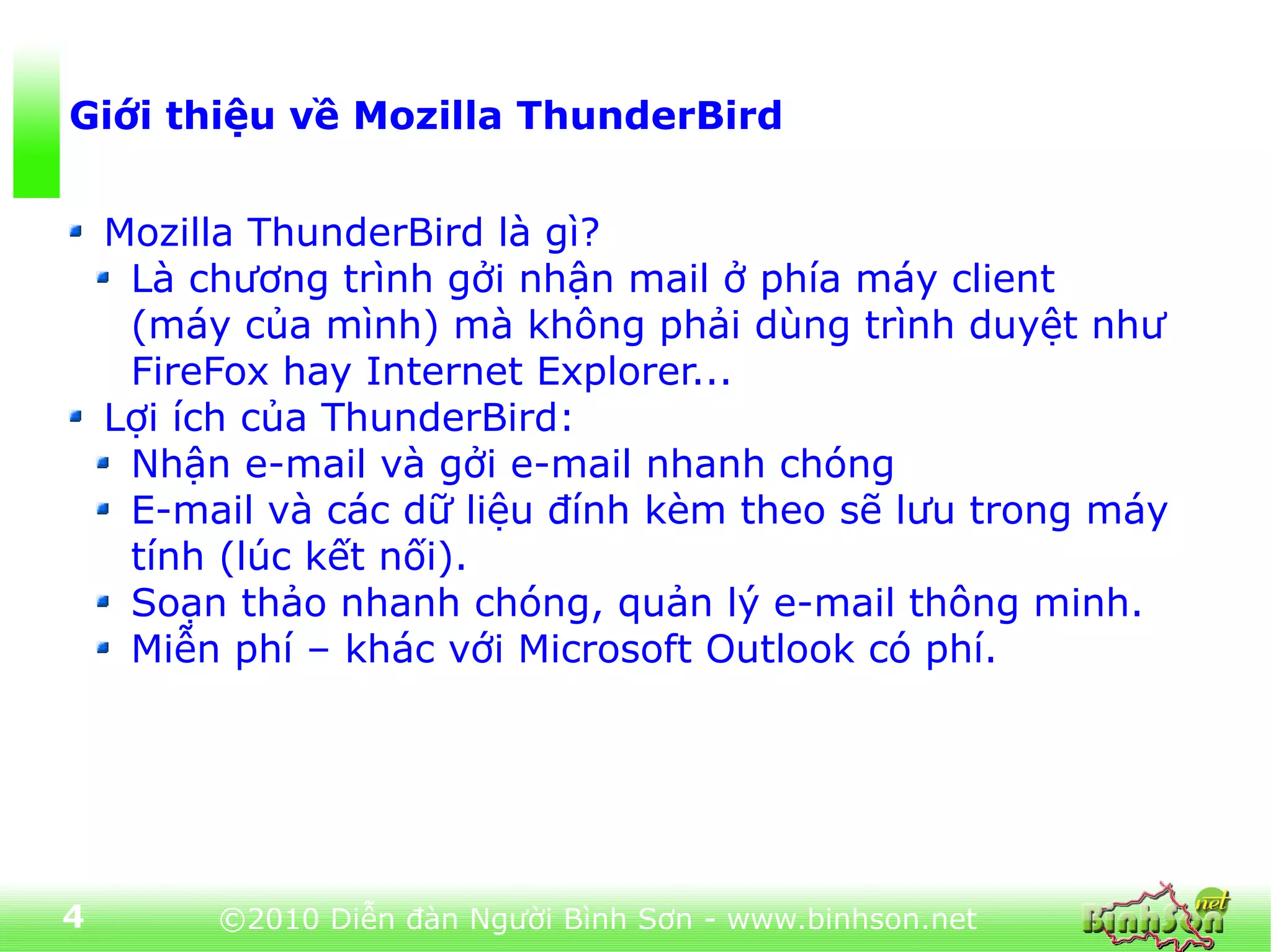 Giới thiệu về Mozilla ThunderBird


    Mozilla ThunderBird là gì?
     Là chương trình gởi nhận mail ở phía máy client
     (máy của mình) mà không phải dùng trình duyệt như
     FireFox hay Internet Explorer...
    Lợi ích của ThunderBird:
     Nhận e-mail và gởi e-mail nhanh chóng
     E-mail và các dữ liệu đính kèm theo sẽ lưu trong máy
     tính (lúc kết nối).
     Soạn thảo nhanh chóng, quản lý e-mail thông minh.
     Miễn phí – khác với Microsoft Outlook có phí.




4        ©2010 Diễn đàn Người Bình Sơn - www.binhson.net
 