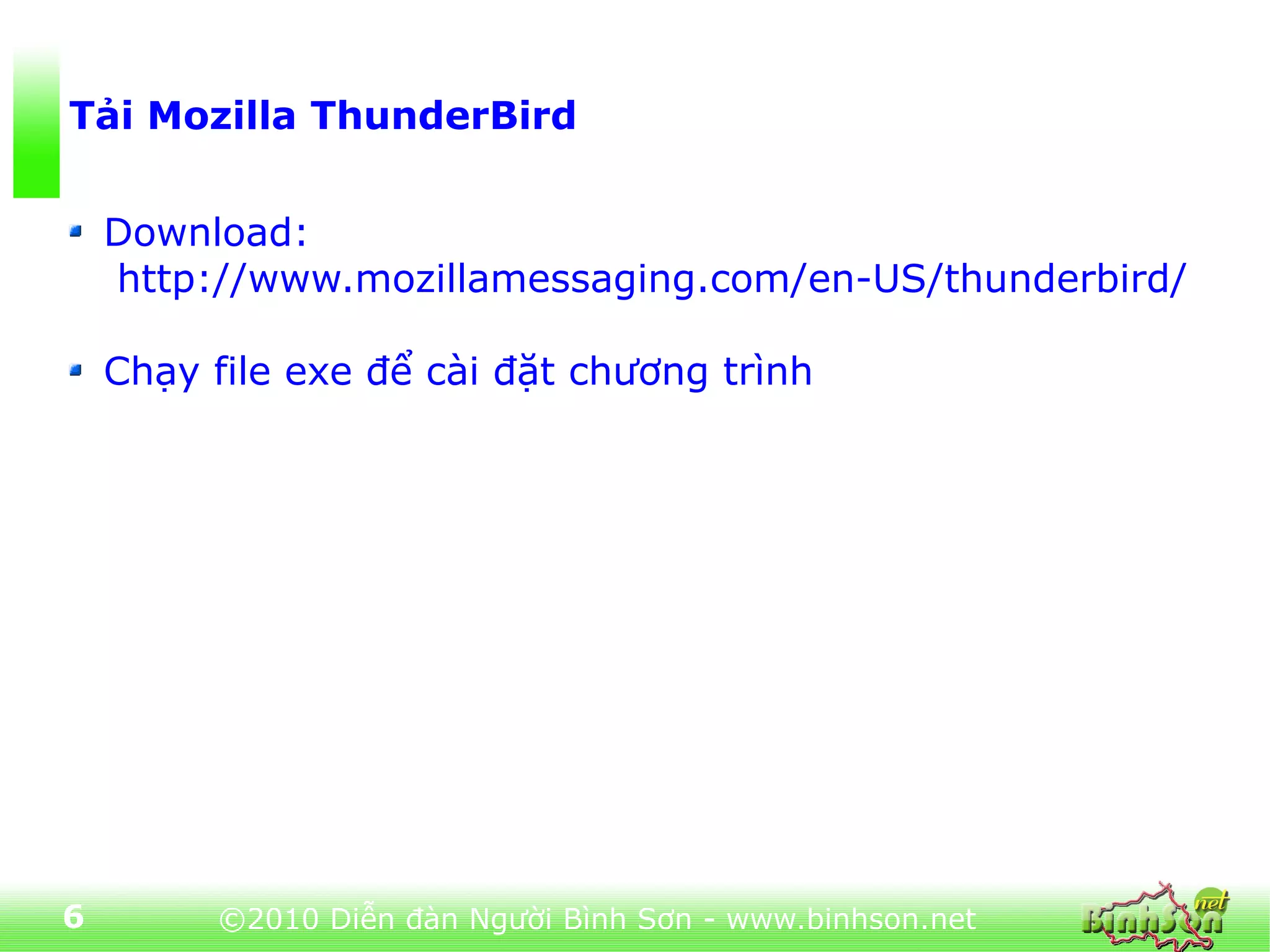Tải Mozilla ThunderBird


    Download:
    http://www.mozillamessaging.com/en-US/thunderbird/

    Chạy file exe để cài đặt chương trình




6        ©2010 Diễn đàn Người Bình Sơn - www.binhson.net
 