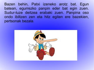 Bazen behin, Patxi izeneko arotz bat. Egun
batean, egurrezko panpin eder bat egin zuen.
Sudur-luze deitzea erabaki zuen. Panpina oso
ondo ibiltzen zen eta hitz egiten ere bazekien,
pertsonak bezala.
 