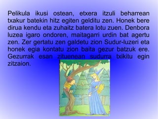 Pelikula ikusi ostean, etxera itzuli beharrean
txakur batekin hitz egiten gelditu zen. Honek bere
dirua kendu eta zuhaitz batera lotu zuen. Denbora
luzea igaro ondoren, maitagarri urdin bat agertu
zen. Zer gertatu zen galdetu zion Sudur-luzeri eta
honek egia kontatu zion baita gezur batzuk ere.
Gezurrak esan zituenean sudurra txikitu egin
zitzaion.
 