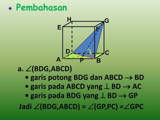 Pembahasan
H

G

E

F

D
A

C

P

B

a. (BDG,ABCD)
• garis potong BDG dan ABCD  BD
• garis pada ABCD yang  BD  AC
• garis pada BDG yang  BD  GP
Jadi (BDG,ABCD) = (GP,PC) =GPC

 