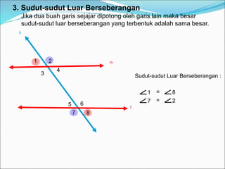 l
k
1 = 8
7 = 2
3. Sudut-sudut Luar Berseberangan
Jika dua buah garis sejajar dipotong oleh garis lain maka besar
sudut-sudut luar berseberangan yang terbentuk adalah sama besar.
m
1 2
3
4
5 6
7 8
Sudut-sudut Luar Berseberangan :
 