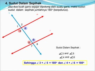 k
3 and 5
4 and 6
4. Sudut Dalam Sepihak
Jika dua buah garis sejajar dipotong oleh suatu garis, maka sudut-
sudut dalam sepihak jumlahnya 180o (berpelurus).
m
l
1
2
3
4
5
6
7
8
Sudut Dalam Sepihak :
Sehingga  3 +  5 = 180o dan  4 +  6 = 180o
 