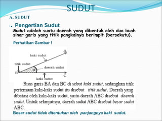 SUDUT
A. SUDUT
1. Pengertian Sudut
Sudut adalah suatu daerah yang dibentuk oleh dua buah
sinar garis yang titik pangkalnya berimpit (bersekutu).
Perhatikan Gambar !
Besar sudut tidak ditentukan oleh panjangnya kaki sudut.
 