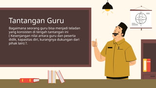 Tantangan Guru
Bagaimana seorang guru bisa menjadi teladan
yang konsisten di tengah tantangan ini
( Kesenjangan nilai antara guru dan peserta
didik, kapasitas diri, kurangnya dukungan dari
pihak lain) ?.
 