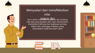 Menyadari dan merefleksikan
nilai
dalam diri
Guru perlu memiliki kesadaran diri tentang
nilai apa yang diyakini dan ingin ditanamkan.
Konsistensi dimulai dari kejelasan prinsip
dalam diri, sehingga tindakan yang
ditampilkan tidak berubah-ubah
 