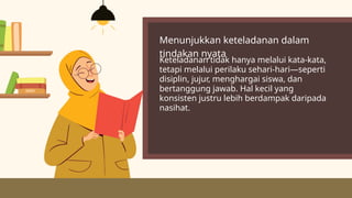 Menunjukkan keteladanan dalam
tindakan nyata
Keteladanan tidak hanya melalui kata-kata,
tetapi melalui perilaku sehari-hari—seperti
disiplin, jujur, menghargai siswa, dan
bertanggung jawab. Hal kecil yang
konsisten justru lebih berdampak daripada
nasihat.
 