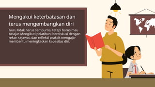 Mengakui keterbatasan dan
terus mengembangkan diri
Guru tidak harus sempurna, tetapi harus mau
belajar. Mengikuti pelatihan, berdiskusi dengan
rekan sejawat, dan refleksi praktik mengajar
membantu meningkatkan kapasitas diri.
 