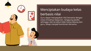Menciptakan budaya kelas
berbasis nilai
Guru dapat menyepakati nilai bersama dengan
siswa (misalnya kejujuran, tanggung jawab),
sehingga nilai tersebut tidak hanya datang dari
guru, tetapi menjadi komitmen bersama.
 
