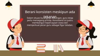 Berani konsisten meskipun ada
tekanan
Dalam situasi kurangnya dukungan, guru tetap
perlu memegang prinsip. Konsistensi ini justru
membangun kepercayaan siswa dan
memperkuat peran guru sebagai figur teladan.
 