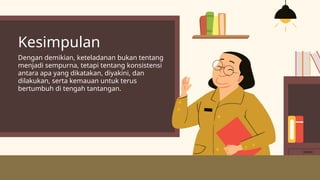 Kesimpulan
Dengan demikian, keteladanan bukan tentang
menjadi sempurna, tetapi tentang konsistensi
antara apa yang dikatakan, diyakini, dan
dilakukan, serta kemauan untuk terus
bertumbuh di tengah tantangan.
 