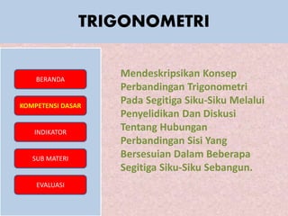 TRIGONOMETRI
BERANDA
KOMPETENSI DASAR
INDIKATOR
SUB MATERI
EVALUASI
Mendeskripsikan Konsep
Perbandingan Trigonometri
Pada Segitiga Siku-Siku Melalui
Penyelidikan Dan Diskusi
Tentang Hubungan
Perbandingan Sisi Yang
Bersesuian Dalam Beberapa
Segitiga Siku-Siku Sebangun.
 