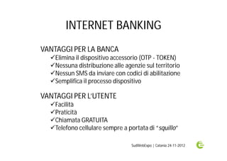 INTERNET BANKING
VANTAGGI PER LA BANCA
  Elimina il dispositivo accessorio (OTP - TOKEN)
  Nessuna distribuzione alle agenzie sul territorio
  Nessun SMS da inviare con codici di abilitazione
  Semplifica il processo dispositivo

VANTAGGI PER L’UTENTE
  Facilità
  Praticità
  Chiamata GRATUITA
  Telefono cellulare sempre a portata di “squillo”

                                 SudWebExpo | Catania 24-11-2012
 