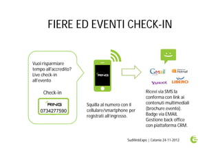 FIERE ED EVENTI CHECK-IN


Vuoi risparmiare
tempo all'accredito?
Live check-in
all'evento

     Check-in                                        Ricevi via SMS la
                                                     conferma con link ai
                       Squilla al numero con il      contenuti multimediali
                       cellulare/smartphone per      (brochure evento).
                       registrati all’ingresso.      Badge via EMAIL
                                                     Gestione back office
                                                     con piattaforma CRM.


                                           SudWebExpo | Catania 24-11-2012
 