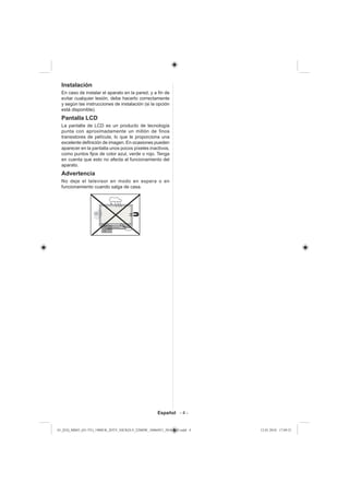 Instalación
  En caso de instalar el aparato en la pared, y a ﬁn de
  evitar cualquier lesión, debe hacerlo correctamente
  y según las instrucciones de instalación (si la opción
  está disponible).
  Pantalla LCD
  La pantalla de LCD es un producto de tecnología
  punta con aproximadamente un millón de finos
  transistores de película, lo que le proporciona una
  excelente deﬁnición de imagen. En ocasiones pueden
  aparecer en la pantalla unos pocos píxeles inactivos,
  como puntos ﬁjos de color azul, verde o rojo. Tenga
  en cuenta que esto no afecta al funcionamiento del
  aparato.
  Advertencia
  No deje el televisor en modo en espera o en
  funcionamiento cuando salga de casa.




                                                      Español - 4 -


01_[ES]_MB45_(01-TV)_1900UK_IDTV_NICKEL9_22880W_10066921_50161643.indd 4   12.01.2010 17:09:21
 