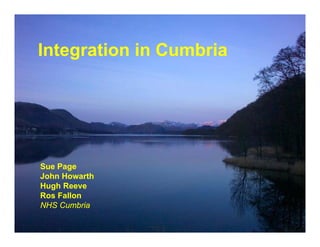 Integration in Cumbria
I t    ti   i C   bi




Sue Page
      g
John Howarth
Hugh Reeve
Ros Fallon
NHS Cumbria
 