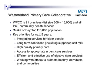 Westmorland P i
W t    l d Primary C
                   Care C ll b ti
                        Collaborative

   WPCC is 21 practices (list size 600 – 16,000) and all
    PCT community health services
   “Make or Buy” for 110,000 population
   Key priorities for next 5 years:
      Integrating services for older people

      L
       Long t term conditions (i l di supported self mx)
                       diti    (including        t d lf    )
      High quality primary care

      Access to appropriate urgent care services

      Efficient and effective use of elective care services

      Working with others to p
                g                promote healthy individuals
                                                y
       and communities
 