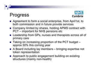Progress
Progress
   Agreement to form a social enterprise, from April1st, to
    both commission and in future provide services
   Company limited by shares, holding APMS contract with
    PCT – important for NHS p
              p              pensions etc
   Leadership from GPs, nurses and therapists across all of
    primary care
   Taking on increasing proportion of the PCT budget –
    approx 50% this coming year
   A Board including lay members – bringing expertise not
    token representation
   Approach to public engagement building on existing
    structures (mainly non-health)
               (     y           )
 