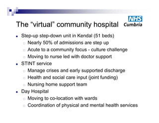 The “ i t l” community h
Th “virtual”       it hospital
                          it l
   Step-up step-down unit in Kendal (51 beds)
       p p     p                       (         )
      Nearly 50% of admissions are step up

      Acute to a community focus - culture challenge

      Moving to nurse led with doctor support

   STINT service
      M
       Manage crises and early supported di h
                  i      d    l          t d discharge
      Health and social care input (joint funding)

      Nursing home support team

   Day Hospital
      Moving to co-location with wards
             g
      Coordination of physical and mental health services
 