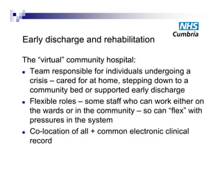 Early discharge and rehabilitation

The “virtual” community hospital:
 Team responsible for individuals undergoing a
             p                           g g
  crisis – cared for at home, stepping down to a
  community bed or supported early discharge
 Flexible roles – some staff who can work either on

  the wards or in the community – so can “flex” with
  pressures i th system
              in the    t
 Co-location of all + common electronic clinical

  record
 