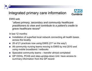 Integrated primary care information
EMIS web
   “allows primary secondary and community healthcare
            primary,
   practitioners to view and contribute to a patient's cradle to
   grave healthcare record”
In last 12 months:
 Installation of superfast local network connecting all health bases
    across the locality
 20 of 21 practices now using EMIS (21st on the way!)
 All community nursing teams moving to EMIS by mid 2010 and
    using mobile b db d / netbooks
      i      bil broadband       tb k
 Specialist community teams – transfer almost completed
 GP OOHs, PCAS and step-up/step-down Unit have access to
    summary information from the GP record
 