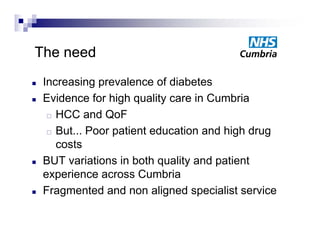 The need
   Increasing prevalence of diabetes
   Evidence for high quality care in Cumbria
      HCC and QoF

      But... Poor patient education and high drug

       costs
   BUT variations in both quality and patient
    experience across C b i
          i             Cumbria
   Fragmented and non aligned specialist service
 