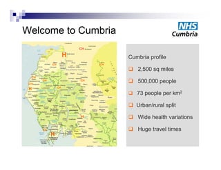 Welcome to Cumbria
                          CH

                      H             Cumbria profile
            CH                 CH
                                     2,500 sq miles
  CH

 CH
       CH                 CH
                                     500,000 people
                 CH
 H
                                     73 people p km2
                                         p p per

                                     Urban/rural split
                          H          Wide health variations

       CH                            Huge travel times
            H
 