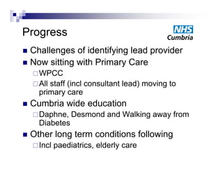 Progress
 Challenges of identifying lead p
         g             y g       provider
 Now sitting with Primary Care
     WPCC
     Allstaff (incl consultant lead) moving to
      primary care
   Cumbria wide education
     Daphne,
        p         Desmond and Walking away from
                                    g    y
      Diabetes
   Other long term conditions following
     Incl   paediatrics, elderly care
 