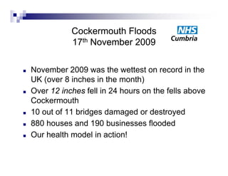 Cockermouth Floods
               17th November 2009

   November 2009 was the wettest on record in the
    UK (over 8 inches i th month)
       (        i h in the        th)
   Over 12 inches fell in 24 hours on the fells above
    Cockermouth
   10 out of 11 bridges damaged or destroyed
   880 h
        houses and 190 b i
                    d     businesses fl d d
                                      flooded
   Our health model in action!
 