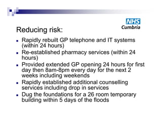 Reducing risk:
   Rapidly b ilt
    R idl rebuilt GP t l h
                        telephone and IT systems
                                       d      t
    (within 24 hours)
   Re-established pharmacy services (
                     p        y          (within 24
    hours)
   Provided extended GP opening 24 hours for first
    day then 8am-8pm every day for the next 2
    weeks including weekends
   Rapidly established additional counselling
    services i l di d
         i   including drop i services
                             in      i
   Dug the foundations for a 26 room temporary
    building within 5 days of the floods
           g             y
 