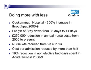 Doing more with less
   Cockermouth H
    C k        th Hospital - 300% i
                       it l       increase i
                                           in
    throughput 2006-9
   Length of Stay down from 36 days to 11 days
   £250,000 reduction in annual nurse costs from
    2006 to present
   Nurse wte reduced from 23.4 to 13
   Cost per admission reduced by more than half
   19% reduction in non elective bed days spent in
    Acute Trust in 2008-9
                   2008 9
 