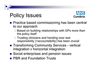 Policy Issues
P li I
   Practice based commissioning has been central
    to our approach
     Based  on building relationships with GPs more than
      the li itself
      th policy it lf
     Trusting clinicians and handing over real
      responsibility (+accountability) has been crucial
   Transforming Community Services - vertical
    integration v horizontal integration
   Social
    S i l enterprises and pension i
                   i      d       i issues
   PBR and Foundation Trusts
 