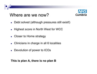 Where are we now?
Wh              ?
   Debt solved (although pressures still exist!)

   Highest score in North West for WCC

   Closer to Home strategy

   Clinicians in charge in all 6 localities

   Devolution of power to ICOs


This is plan A, there is no plan B
             A
 