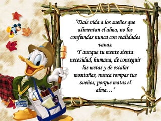 “Dale vida a los sueños que alimentan el alma, no los confundas nunca con realidades vanas.Y aunque tu mente sienta necesidad, humana, de conseguir las metas y de escalar montañas, nunca rompas tus sueños, porque matas el alma…”