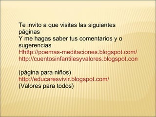 Te invito a que visites las siguientes páginas Y me hagas saber tus comentarios y o sugerencias Hhttp://poemas-meditaciones.blogspot.com/   http://cuentosinfantilesyvalores.blogspot.com/   (página para niños) http://educaresvivir.blogspot.com/ (Valores para todos) 