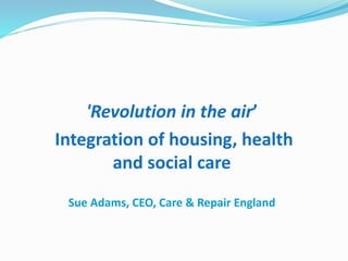 'Revolution in the air’
Integration of housing, health
and social care
Sue Adams, CEO, Care & Repair England
 