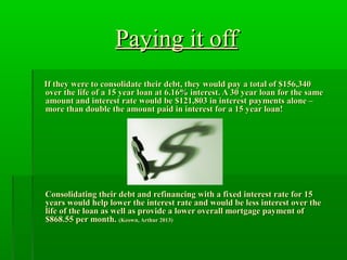Paying it offPaying it off
If they were to consolidate their debt, they would pay a total of $156,340If they were to consolidate their debt, they would pay a total of $156,340
over the life of a 15 year loan at 6.16% interest. A 30 year loan for the sameover the life of a 15 year loan at 6.16% interest. A 30 year loan for the same
amount and interest rate would be $121,803 in interest payments alone –amount and interest rate would be $121,803 in interest payments alone –
more than double the amount paid in interest for a 15 year loan!more than double the amount paid in interest for a 15 year loan!
Consolidating their debt and refinancing with a fixed interest rate for 15Consolidating their debt and refinancing with a fixed interest rate for 15
years would help lower the interest rate and would be less interest over theyears would help lower the interest rate and would be less interest over the
life of the loan as well as provide a lower overall mortgage payment oflife of the loan as well as provide a lower overall mortgage payment of
$868.55 per month.$868.55 per month. (Keown, Arthur 2013)(Keown, Arthur 2013)
 