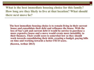 What is the best immediate housing choice for this family?
How long are they likely to live at that location? What should
there next move be?
The best immediate housing choice is to remain living in their current
house and consolidate their debt and refinance the house. With the
loss of Sue’s job and current debt it would be unwise to purchase a
more expensive house and a move would create more instability to
their finances. Their credit score is somewhat low so they should
work towards consolidating their debt, creating a budget, paying bills
on time and working towards a better FICO score.
(Keown, Arthur 2013)
 