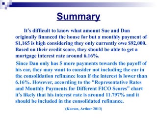 Summary
It’s difficult to know what amount Sue and Dan
originally financed the house for but a monthly payment of
$1,165 is high considering they only currently owe $92,000.
Based on their credit score, they should be able to get a
mortgage interest rate around 6.16%.
Since Dan only has 5 more payments towards the payoff of
his car, they may want to consider not including the car in
the consolidation refinance loan if the interest is lower than
6.16%. However, according to the “Representative Rates
and Monthly Payments for Different FICO Scores” chart
it’s likely that his interest rate is around 11.797% and it
should be included in the consolidated refinance.
(Keown, Arthur 2013)
 