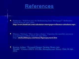 ReferencesReferences
 Bankrate. "Will You save by Refinancing Your Mortgage?" Refinance.Bankrate. "Will You save by Refinancing Your Mortgage?" Refinance.
(2014) Web. 02 Apr. 2014.(2014) Web. 02 Apr. 2014.
http://www.bankrate.com/calculators/mortgages/refinance-calculator.aspxhttp://www.bankrate.com/calculators/mortgages/refinance-calculator.aspx
 Bluejay, Michael.Bluejay, Michael. ““How to buy a houseHow to buy a house”” Figuring the monthly paymentFiguring the monthly payment
in a mortgage (2014) Thur. 04 Apr. 2014in a mortgage (2014) Thur. 04 Apr. 2014
http://http://michaelbluejay.com/house/figurepayment.htmmichaelbluejay.com/house/figurepayment.htm
 Keown, Arthur.Keown, Arthur. ““Personal Finance Turning Money intoPersonal Finance Turning Money into
Wealth."Wealth." FinanceFinance (2013): 232-286.(2013): 232-286. Managing your MoneyManaging your Money. Thur. 04 Apr.. Thur. 04 Apr.
2014.2014.
 
