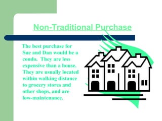 Non-Traditional Purchase
The best purchase for
Sue and Dan would be a
condo. They are less
expensive than a house.
They are usually located
within walking distance
to grocery stores and
other shops, and are
low-maintenance.
 